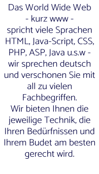 Das World Wide Web  - kurz www -  spricht viele Sprachen HTML, Java-Script, CSS, PHP, ASP, Java u.s.w - wir sprechen deutsch und verschonen Sie mit all zu vielen Fachbegriffen. Wir bieten Ihnen die jeweilige Technik, die Ihren Bedürfnissen und Ihrem Budet am besten  gerecht wird.